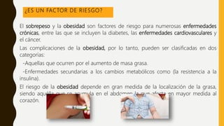¿ES UN FACTOR DE RIESGO?
El sobrepeso y la obesidad son factores de riesgo para numerosas enfermedades
crónicas, entre las que se incluyen la diabetes, las enfermedades cardiovasculares y
el cáncer.
Las complicaciones de la obesidad, por lo tanto, pueden ser clasificadas en dos
categorías:
-Aquellas que ocurren por el aumento de masa grasa.
-Enfermedades secundarias a los cambios metabólicos como (la resistencia a la
insulina).
El riesgo de la obesidad depende en gran medida de la localización de la grasa,
siendo aquélla que se acumula en el abdomen la que afecta en mayor medida al
corazón.
 