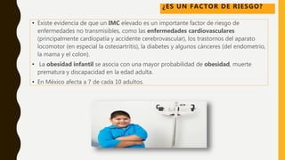 • Existe evidencia de que un IMC elevado es un importante factor de riesgo de
enfermedades no transmisibles, como las enfermedades cardiovasculares
(principalmente cardiopatía y accidente cerebrovascular), los trastornos del aparato
locomotor (en especial la osteoartritis), la diabetes y algunos cánceres (del endometrio,
la mama y el colon).
• La obesidad infantil se asocia con una mayor probabilidad de obesidad, muerte
prematura y discapacidad en la edad adulta.
• En México afecta a 7 de cada 10 adultos.
¿ES UN FACTOR DE RIESGO?
 