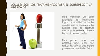 ¿CUÁLES SON LOS TRATAMIENTOS PARA EL SOBREPESO Y LA
OBESIDAD?
Para mantener un peso
saludable es importante
lograr un equilibrio entre las
calorías que se ingieren y las
calorías que se queman
mediante la actividad física y
las funciones corporales.
Para perder peso, una
persona suele tener que
reducir las calorías que ingiere
y aumentar la actividad física.
 