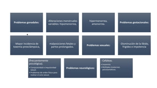 •
•
•
Problemas gonadales:
-Alteraciones menstruales
variables: hipomenorrea,
hipermenorrea,
amenorrea.
Problemas gestacionales:
-Mayor incidencia de
toxemia preeclámpsica,
malposiciones fetales y
partos prolongados.
Problemas sexuales:
-Disminución de la líbido,
frigidez e impotencia
(frecuentemente
psicológica).
• Compulsividad e impulsividad
sexual.
• Problemas de orden físico para
realizar el acto sexual.
Problemas neurológicos:
- Cefaleas.
• Insomnio.
• Múltiples trastornos
psicosomáticos.
 