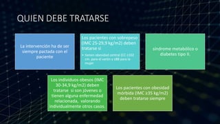QUIEN DEBE TRATARSE
La intervención ha de ser
siempre pactada con el
paciente
Los pacientes con sobrepeso
(IMC 25-29,9 kg/m2) deben
tratarse si
• tienen obesidad central (CC ≥102
cm. para el varón y ≥88 para la
mujer
síndrome metabólico o
diabetes tipo II.
Los individuos obesos (IMC
30-34,9 kg/m2) deben
tratarse si son jóvenes o
tienen alguna enfermedad
relacionada, valorando
individualmente otros casos.
Los pacientes con obesidad
mórbida (IMC ≥35 kg/m2)
deben tratarse siempre
 