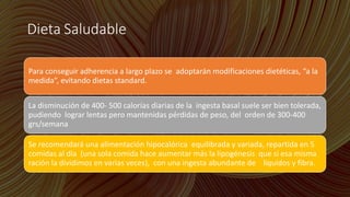 Dieta Saludable
Para conseguir adherencia a largo plazo se adoptarán modificaciones dietéticas, “a la
medida”, evitando dietas standard.
La disminución de 400- 500 calorías diarias de la ingesta basal suele ser bien tolerada,
pudiendo lograr lentas pero mantenidas pérdidas de peso, del orden de 300-400
grs/semana
Se recomendará una alimentación hipocalórica equilibrada y variada, repartida en 5
comidas al día (una sola comida hace aumentar más la lipogénesis que si esa misma
ración la dividimos en varias veces), con una ingesta abundante de líquidos y fibra.
 