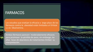 FARMACOS
Los estudios que evalúan la eficacia a largo plazo de los
fármacos contra la obesidad están limitados al Orlistat
y a la Sibutramina.
Ambos fármacos parecen moderadamente eficaces
para promover la pérdida de peso; sin embargo, las
altas tasas de abandono de tratamientos limitan su
interpretación.
 