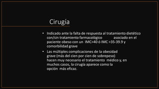 Cirugía
• Indicado ante la falta de respuesta al tratamiento dietético
con/sin tratamiento farmacológico asociado en el
paciente obeso con un IMC>40 ó IMC >35-39.9 y
comorbilidad grave
• Las múltiples complicaciones de la obesidad
grave (más del cien por cien de sobrepeso)
hacen muy necesario el tratamiento médico y, en
muchos casos, la cirugía aparece como la
opción más eficaz.
 