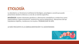 ETIOLOGÍA
La obesidad es un fenómeno multifactorial (biológico, psicológico y social) que puede
presentarse desde la infancia o a raíz de un evento específico.
BIOLÓGICOS: existen elementos genéticos y alteraciones metabólicas o endocrinas como:
hipotiroidismo, hipercortisolismo, síndrome de ovarios poliquísticos, alteraciones del eje
hipotálamo-hipófisis, resistencia a la insulina. PROBABILIDAD 30-40%.
LO MÁS FRECUENTE ES LA SOBREALIMENTACIÓN Y EL SEDENTARISMO.
 