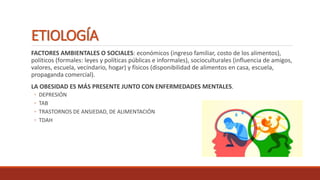 ETIOLOGÍA
FACTORES AMBIENTALES O SOCIALES: económicos (ingreso familiar, costo de los alimentos),
políticos (formales: leyes y políticas públicas e informales), socioculturales (influencia de amigos,
valores, escuela, vecindario, hogar) y físicos (disponibilidad de alimentos en casa, escuela,
propaganda comercial).
LA OBESIDAD ES MÁS PRESENTE JUNTO CON ENFERMEDADES MENTALES.
◦ DEPRESIÓN
◦ TAB
◦ TRASTORNOS DE ANSIEDAD, DE ALIMENTACIÓN
◦ TDAH
 