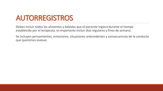 AUTORREGISTROS
Deben incluir todos los alimentos y bebidas que el paciente ingiera durante el tiempo
establecido por el terapeuta, es importante incluir días regulares y fines de semana.
Se incluyen pensamientos, emociones, situaciones antecedentes y consecuencias de la conducta
que queremos evaluar.
 
