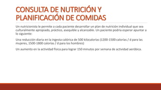 CONSULTA DE NUTRICIÓN Y
PLANIFICACIÓN DE COMIDAS
Un nutricionista le permite a cada paciente desarrollar un plan de nutrición individual que sea
culturalmente apropiado, práctico, asequible y alcanzable. Un paciente podría esperar apuntar a
lo siguiente:
Una reducción diaria en la ingesta calórica de 500 kilocalorías (1200-1500 calorías / d para las
mujeres, 1500-1800 calorías / d para los hombres)
Un aumento en la actividad física para lograr 150 minutos por semana de actividad aeróbica.
 