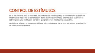 CONTROL DE ESTÍMULOS
En el tratamiento para la obesidad, los patrones de sobreingesta y el sedentarismo pueden ser
modificados mediante la identificación de los estímulos internos y externos que favorecen la
sobreingesta y su sustitución por otros que promuevan hábitos más saludables.
también se refiere a la implementación de reforzadores que harán más frecuentes la realización
de una conducta deseable.
 
