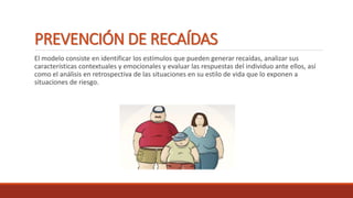 PREVENCIÓN DE RECAÍDAS
El modelo consiste en identificar los estímulos que pueden generar recaídas, analizar sus
características contextuales y emocionales y evaluar las respuestas del individuo ante ellos, así
como el análisis en retrospectiva de las situaciones en su estilo de vida que lo exponen a
situaciones de riesgo.
 