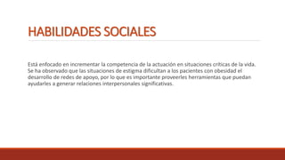 HABILIDADES SOCIALES
Está enfocado en incrementar la competencia de la actuación en situaciones críticas de la vida.
Se ha observado que las situaciones de estigma dificultan a los pacientes con obesidad el
desarrollo de redes de apoyo, por lo que es importante proveerles herramientas que puedan
ayudarles a generar relaciones interpersonales significativas.
 