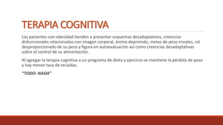 TERAPIA COGNITIVA
Los pacientes con obesidad tienden a presentar esquemas desadaptativos, creencias
disfuncionales relacionadas con imagen corporal, ánimo deprimido, metas de peso irreales, rol
desproporcionado de su peso y figura en autoevaluación así como creencias desadaptativas
sobre el control de su alimentación.
Al agregar la terapia cognitiva a un programa de dieta y ejercicio se mantiene la pérdida de peso
y hay menor tasa de recaídas.
“TODO- NADA”
 