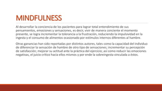 MINDFULNESS
Al desarrollar la conciencia de los pacientes para lograr total entendimiento de sus
pensamientos, emociones y sensaciones, es decir, vivir de manera conciente el momento
presente, se logra incrementar la tolerancia a la frustración, reduciendo la impulsividad en la
ingesta y el consumo de alimentos ocasionado por estímulos internos diferentes al hambre.
Otras ganancias han sido reportadas por distintos autores, tales como la capacidad del individuo
de diferenciar la sensación de hambre de otro tipo de sensaciones; incrementar su percepción
de satisfacción; mejorar su actitud ante la práctica del ejercicio; así como reducir las emociones
negativas, el juicio crítico hacia ellos mismos y por ende la sobreingesta vinculada a éstos.
 