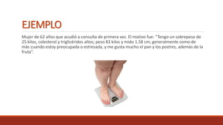 EJEMPLO
Mujer de 62 años que acudió a consulta de primera vez. El motivo fue: “Tengo un sobrepeso de
25 kilos, colesterol y triglicéridos altos; peso 83 kilos y mido 1.58 cm; generalmente como de
más cuando estoy preocupada o estresada, y me gusta mucho el pan y los postres, además de la
fruta”.
 