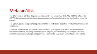 Meta-análisis
- La diferencia de pérdida de peso promedio entre los brazos fue de 1.7 Kg (IC 95%) a favor de
CBTWL. La reducción de los síntomas depresivos no fue estadísticamente significativa entre los
grupos.
- La CBTWL es una terapia eficaz para aumentar la restricción cognitiva y reducir la alimentación
emocional.
- Este MA proporciona, por primera vez, evidencia que sugiere que la CBTWL puede ser una
intervención eficaz, no solo para la reducción de peso, sino también para comportamientos
alimentarios relacionados psicológicamente (restricción cognitiva y alimentación emocional).
 