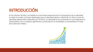 INTRODUCCIÓN
En los últimos 30 años, ha habido un crecimiento exponencial en la prevalencia de la obesidad
en todo el mundo, con tasas duplicadas para la obesidad adulta e infantil (6-11 años) y tasas de
obesidad adolescente triplicadas (12-19 años). La obesidad se ha convertido en una carga para la
salud pública con un impacto significativo y profundo en la morbilidad, la mortalidad y el costo
de la atención médica.
 