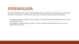 EPIDEMIOLOGÍA
ENCUESTA NACIONAL DE SALUD Y NUTRICIÓN (2012): la obesidad y el sobrepeso se presentan
de manera conjunta en el 73% de las mujeres y en el 69.4% de los hombres en México.
◦ DE 1988 AL 2006 EN MUJERES DE 20 A 49 AÑOS, LA TASA DE SOBREPESO INCREMENTÓ EN UN 41.2% Y
LA OBESIDAD 270.5%.
◦ EN HOMBRES >20 AÑOS ENTRE EL 2000 Y EL 2012 EL SOBREPESO INCREMENTÓ EN UN 3.1% Y LA
OBESIDAD EN UN 38.1%.
 