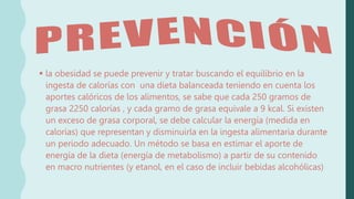  la obesidad se puede prevenir y tratar buscando el equilibrio en la
ingesta de calorías con una dieta balanceada teniendo en cuenta los
aportes calóricos de los alimentos, se sabe que cada 250 gramos de
grasa 2250 calorías , y cada gramo de grasa equivale a 9 kcal. Si existen
un exceso de grasa corporal, se debe calcular la energía (medida en
calorías) que representan y disminuirla en la ingesta alimentaria durante
un periodo adecuado. Un método se basa en estimar el aporte de
energía de la dieta (energía de metabolismo) a partir de su contenido
en macro nutrientes (y etanol, en el caso de incluir bebidas alcohólicas)
 
