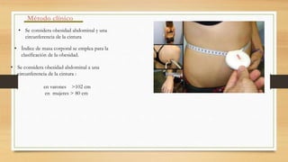 Método clínico
• Se considera obesidad abdominal y una
circunferencia de la cintura
• Índice de masa corporal se emplea para la
clasificación de la obesidad.
• Se considera obesidad abdominal a una
circunferencia de la cintura :
en varones >102 cm
en mujeres > 80 cm
 