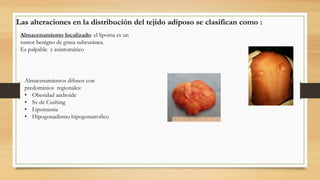 Las alteraciones en la distribución del tejido adiposo se clasifican como :
Almacenamiento localizado: el lipoma es un
tumor benigno de grasa subcutánea.
Es palpable y asintomático
Almacenamientos difusos con
predominios regionales:
• Obesidad androide
• Sx de Cushing
• Lipomastia
• Hipogonadismo hipogonatrofico
 