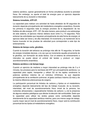 sistema aeróbico, operan generalmente en forma simultánea durante la actividad 
física. Sin embargo, su aporte al total de energía para un ejercicio depende 
básicamente de su duración e intensidad. 
Sistema inmediato, ATP-CP. 
La capacidad para realizar una actividad de hasta alrededor de 90 segundos de 
duración depende principalmente del metabolismo energético anaeróbico. Durante 
los primeros 6 segundos toda la energía proviene de la degradación de los 
fosfatos de alta energía, ATP - CP. De esta manera, para producir una sobrecarga 
de este sistema, el ejercicio intenso debiera durar entre 5 y 10 segundos. Para 
entrenar las actividades que requieren principalmente de esta forma de energía, el 
ejercicio debe ser breve y de alta intensidad. El incremento y la mantención de la 
fuerza muscular en las pruebas de velocidad pura corresponden a este tipo de 
entrenamiento. 
Sistema de tiempo corto, glicólisis. 
Cuando la duración del esfuerzo se prolonga más allá de 10 segundos, la fuente 
de energía inmediata decrece, a la vez que se incrementa aquella proveniente de 
la glicólisis, con formación de ácido láctico. Con el sistema de entrenamiento a 
intervalos se puede elevar el umbral del lactato y producir un mejor 
acondicionamiento anaeróbico. 
Sistema aeróbico o de tiempo largo. 
Cuando un ejercicio de mediana a mayor intensidad se prolonga más de 3 a 4 
minutos, los procesos para la resíntesis del ATP son principalmente aeróbicos. La 
capacidad para captar, transportar y utilizar O2 en los tejidos condiciona la 
potencia aeróbica máxima de un individuo (VO2max), la que depende 
principalmente de la ventilación pulmonar, el gasto cardíaco máximo (Q máx) y de 
la máxima diferencia arteriovenosa de oxígeno. 
La participación porcentual de hidratos de carbono y lípidos en el metabolismo 
energético depende básicamente del tipo de trabajo muscular, de su duración, 
intensidad, del nivel de acondicionamiento físico inicial de la persona, los 
nutrientes almacenados ( especialmente hidratos de carbono ) y de la presencia 
de algunos estados patológicos que afectan la elección del combustible. Dado que 
la capacidad para utilizar los ácidos grasos como combustible depende 
directamente de la capacidad aeróbica máxima, para una misma carga de trabajo, 
cuanto mayor sea el nivel de acondicionamiento físico, mayor será la contribución 
porcentual de los lípidos al metabolismo energético. 
 