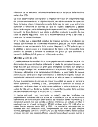 intensidad de los ejercicios, también aumenta la fracción de lípidos de la mezcla a 
metabolizar (20). 
De estas observaciones se desprende la importancia de que en una primera etapa 
del plan de entrenamiento, el objetivo de este, sea el de aumentar la capacidad 
física del sujeto obeso, independientemente de la baja de peso y por sobre todo 
aumentar la tolerancia al esfuerzo ya que los sujetos sedentarios y obesos 
dependerán en gran parte de la energía de origen anaeróbico, con la consiguiente 
formación de ácido láctico lo que inhibe la glicólisis mediante la acción de éste 
sobre la enzima reguladora que es la fosfofructokinasa (PFK) y por ende la 
capacidad de trabajo disminuye. 
En la medida que la capacidad oxidativa del músculo aumenta, la producción de 
energía por intermedio de la actividad mitocondrial, produce una mayor cantidad 
de citrato, el cual también inhibe dicha enzima, bloqueando la PFK y disminuyendo 
la glicólisis y dando paso a la incorporación de lípidos a la mitocondria. Este 
proceso es paralelo y favorece la oxidación de grasa, ya que disminuye la 
formación de Malonyl CoA que es un inhibidor de carnitina . 
Obesidad y estilo de vida. 
Considerando que la actividad física no es popular entre los obesos, esperar una 
disminución de peso significativa solamente a través de ejercicios intensos y de 
larga duración que produzcan un gran gasto energético es irreal y aún peligroso. 
Sin embargo, en el proceso es necesario introducir la práctica de ejercicios, de alta 
intensidad, adecuados a las capacidades individuales y supervisado de manera 
personalizada, para que se logre acondicionar la estructura corporal, realizar los 
movimientos biomecánicos correctos y alcanzar los efectos metabólicos deseados. 
Aunque la prescripción de ejercicio de mayor intensidad se asocia en general a 
menor adherencia , Tremblay y cols. , demostraron lo contrario en obesos sin 
problemas cardiovasculares ni músculo-esqueléticos u osteoarticulares y con 
estilos de vida activos, donde fue factible incrementar la intensidad de la actividad 
paulatinamente hasta llegar a 70-75% del VO2 máximo. 
Un hecho adicional muy importante, en relación con los beneficios que 
proporciona el mantener una vida activa, es la asociación que se ha encontrado 
últimamente en varios estudios entre el nivel de capacidad cardio-respiratoria y la 
mortalidad general. En ese sentido, podemos mencionar un estudio de Blair y 
colaboradores en el cual participaron 25,341 hombres entre 20 y 88 años los 
cuales fueron seguidos entre 1970 y 1989. Los resultados mostraron que los 
hombres con alta capacidad física, independiente del nivel de peso corporal 
(normal, sobrepeso u obesos) tuvieron una tasa de mortalidad 66% menor que sus 
similares pero con baja capacidad física. Los autores concluyen que aún cuando el 
 