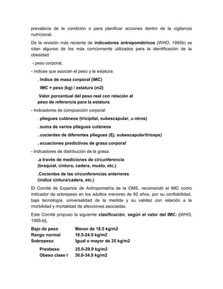 prevalecía de la condición o para planificar acciones dentro de la vigilancia 
nutricional. 
De la revisión más reciente de indicadores antropométricos (WHO, 1995b) se 
citan algunos de los más comúnmente utilizados para la identificación de la 
obesidad: 
- peso corporal, 
- índices que asocian el peso y la estatura: 
. Indice de masa corporal (IMC) 
IMC = peso (kg) / estatura (m2) 
.Valor porcentual del peso real con relación al 
peso de referencia para la estatura 
- Indicadores de composición corporal: 
. pliegues cutáneos (tricipital, subescapular, u otros) 
. suma de varios pliegues cutáneos 
. cocientes de diferentes pliegues (Ej. subescapular/triceps) 
. ecuaciones predictivas de grasa corporal 
- Indicadores de distribución de la grasa: 
.a través de mediciones de circunferencia 
(braquial, cintura, cadera, muslo, etc.) 
.Cocientes de las circunferencias anteriores 
(índice cintura/cadera, etc.) 
El Comité de Expertos de Antropometría de la OMS, recomendó el IMC como 
indicador de sobrepeso en los adultos menores de 60 años, por su confiabilidad, 
baja tecnología, universalidad de la medida y su validez con relación a la 
morbilidad y mortalidad de afecciones asociadas. 
Este Comité propuso la siguiente clasificación, según el valor del IMC: (WHO, 
1995-b). 
Bajo de peso Menor de 18.5 kg/m2 
Rango normal 18.5-24.9 kg/m2 
Sobrepeso Igual o mayor de 25 kg/m2 
Preobeso 25.0-29.9 kg/m2 
Obeso clase I 30.0-34.9 kg/m2 
 