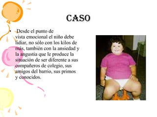 Caso Desde el punto de vista emocional el niño debe lidiar, no sólo con los kilos de más, también con la ansiedad y la angustia que le produce la situación de ser diferente a sus compañeros de colegio, sus amigos del barrio, sus primos y conocidos. 