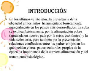 Introducción En los últimos veinte años, la prevalencia de la obesidad en los niños  ha aumentado bruscamente, especialmente en los países más desarrollados. La suba se explica, básicamente, por la alimentación pobre (agravada en nuestro país por la crisis económica) y la vida sedentaria, pero también por la presencia de relaciones conflictivas entre los padres e hijos en los que inciden ciertas pautas culturales propias de la época, la importancia de la correcta alimentación y del tratamiento psicológico . 