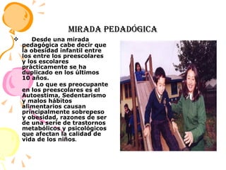 MIRADA PEDADóGICA Desde una mirada pedagógica cabe decir que la obesidad infantil entre los  entre los preescolares y los escolares prácticamente se ha duplicado en los últimos 10 años. Lo que es preocupante en los preescolares es el Autoestima, Sedentarismo y malos hábitos alimentarios causan principalmente sobrepeso y obesidad, razones de ser de una serie de trastornos metabólicos y psicológicos que afectan la calidad de vida de los niños . 