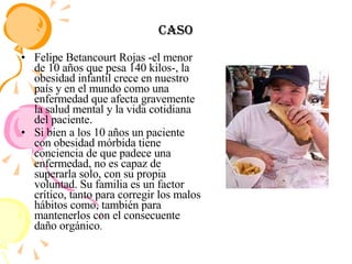 Caso Felipe Betancourt Rojas -el menor de 10 años que pesa 140 kilos-, la obesidad infantil crece en nuestro país y en el mundo como una enfermedad que afecta gravemente la salud mental y la vida cotidiana del paciente. Si bien a los 10 años un paciente con obesidad mórbida tiene conciencia de que padece una enfermedad, no es capaz de superarla solo, con su propia voluntad. Su familia es un factor crítico, tanto para corregir los malos hábitos como, también para mantenerlos con el consecuente daño orgánico . 