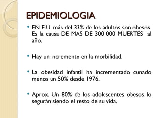 EPIDEMIOLOGIA
   EN E.U. más del 33% de los adultos son obesos.
    Es la causa DE MAS DE 300 000 MUERTES al
    año.

   Hay un incremento en la morbilidad.

   La obesidad infantil ha incrementado cunado
    menos un 50% desde 1976.

   Aprox. Un 80% de los adolescentes obesos lo
    segurán siendo el resto de su vida.
 
