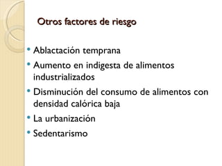 Otros factores de riesgo

   Ablactación temprana
   Aumento en indigesta de alimentos
    industrializados
   Disminución del consumo de alimentos con
    densidad calórica baja
   La urbanización
   Sedentarismo
 