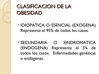 CLASIFICACION DE LA
OBESIDAD

   IDIOPATICA O ESENCIAL (EXOGENA)
    Representa el 95% de todos los casos.

   SECUNDARIA O SINDROMATICA
    (ENDOGENA) Representa el 5% de
    todos los casos. Enfermedades genéticas
    o endógenas.
 