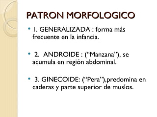 PATRON MORFOLOGICO
   1. GENERALIZADA : forma más
    frecuente en la infancia.

    2. ANDROIDE : (“Manzana”), se
    acumula en región abdominal.

    3. GINECOIDE: (“Pera”),predomina en
    caderas y parte superior de muslos.
 