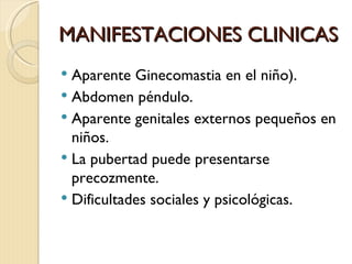 MANIFESTACIONES CLINICAS
 Aparente Ginecomastia en el niño).
 Abdomen péndulo.
 Aparente genitales externos pequeños en
  niños.
 La pubertad puede presentarse
  precozmente.
 Dificultades sociales y psicológicas.
 