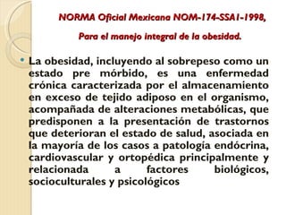 NORMA Oficial Mexicana NOM-174-SSA1-1998,
             Para el manejo integral de la obesidad.

   La obesidad, incluyendo al sobrepeso como un
    estado pre mórbido, es una enfermedad
    crónica caracterizada por el almacenamiento
    en exceso de tejido adiposo en el organismo,
    acompañada de alteraciones metabólicas, que
    predisponen a la presentación de trastornos
    que deterioran el estado de salud, asociada en
    la mayoría de los casos a patología endócrina,
    cardiovascular y ortopédica principalmente y
    relacionada      a      factores    biológicos,
    socioculturales y psicológicos
 