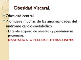 Obesidad Visceral.
 Obesidad central.
 Promueve muchas de las anormalidades del
  síndrome cardio-metabólico
 ◦ El tejido adiposo de omentos y peri-intestinal
   promueve.
 ◦ RESISTENCIA A LA INSULINA E HIPERINSULINEMIA.
 
