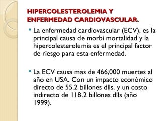 HIPERCOLESTEROLEMIA Y
ENFERMEDAD CARDIOVASCULAR.
   La enfermedad cardiovascular (ECV), es la
    principal causa de morbi mortalidad y la
    hipercolesterolemia es el principal factor
    de riesgo para esta enfermedad.

   La ECV causa mas de 466,000 muertes al
    año en USA. Con un impacto económico
    directo de 55.2 billones dlls. y un costo
    indirecto de 118.2 billones dlls (año
    1999).
 