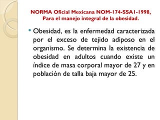 NORMA Oficial Mexicana NOM-174-SSA1-1998,
   Para el manejo integral de la obesidad.

   Obesidad, es la enfermedad caracterizada
    por el exceso de tejido adiposo en el
    organismo. Se determina la existencia de
    obesidad en adultos cuando existe un
    índice de masa corporal mayor de 27 y en
    población de talla baja mayor de 25.
 
