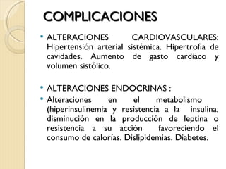 COMPLICACIONES
   ALTERACIONES           CARDIOVASCULARES:
    Hipertensión arterial sistémica. Hipertrofia de
    cavidades. Aumento de gasto cardiaco y
    volumen sistólico.

   ALTERACIONES ENDOCRINAS :
   Alteraciones     en    el     metabolismo
    (hiperinsulinemia y resistencia a la insulina,
    disminución en la producción de leptina o
    resistencia a su acción        favoreciendo el
    consumo de calorías. Dislipidemias. Diabetes.
 