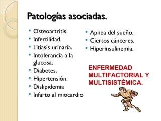Patologías asociadas.
   Osteoartritis.        Apnea del sueño.
   Infertilidad.         Ciertos cánceres.
   Litiasis urinaria.    Hiperinsulinemia.
   Intolerancia a la
    glucosa.
   Diabetes.             ENFERMEDAD
                          MULTIFACTORIAL Y
   Hipertensión.
                          MULTISISTÉMICA.
   Dislipidemia
   Infarto al miocardio
 