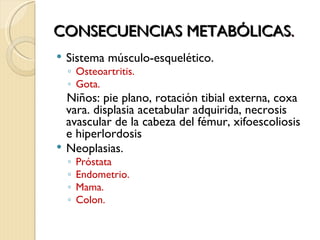 CONSECUENCIAS METABÓLICAS.
   Sistema músculo-esquelético.
    ◦ Osteoartritis.
    ◦ Gota.
    Niños: pie plano, rotación tibial externa, coxa
    vara. displasia acetabular adquirida, necrosis
    avascular de la cabeza del fémur, xifoescoliosis
    e hiperlordosis
   Neoplasias.
    ◦   Próstata
    ◦   Endometrio.
    ◦   Mama.
    ◦   Colon.
 