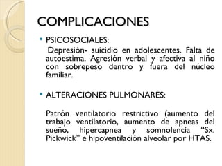COMPLICACIONES
   PSICOSOCIALES:
     Depresión- suicidio en adolescentes. Falta de
    autoestima. Agresión verbal y afectiva al niño
    con sobrepeso dentro y fuera del núcleo
    familiar.

   ALTERACIONES PULMONARES:

    Patrón ventilatorio restrictivo (aumento del
    trabajo ventilatorio, aumento de apneas del
    sueño, hipercapnea y somnolencia “Sx.
    Pickwick” e hipoventilación alveolar por HTAS.
 