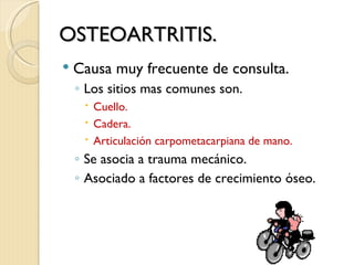 OSTEOARTRITIS.
   Causa muy frecuente de consulta.
    ◦ Los sitios mas comunes son.
      Cuello.
      Cadera.
      Articulación carpometacarpiana de mano.
    ◦ Se asocia a trauma mecánico.
    ◦ Asociado a factores de crecimiento óseo.
 