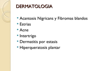 DERMATOLOGIA

 Acantosis Nigricans y Fibromas blandos
 Estrias
 Acne
 Intertrigo
 Dermatitis por estasis
 Hiperqueratosis plantar
 