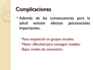 Complicaciones
   Además de las consecuencias para la
    salud existen efectos psicosociales
    importantes.

    ◦ Poca aceptación en grupos sociales.
    ◦ Mayor dificultad para conseguir empleo.
    ◦ Bajos niveles de autoestima.
 