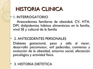 HISTORIA CLINICA
   1. INTERROGATORIO
       Antecedentes familiares de obesidad, CV, HTA.
    DM, dislipidemias hábitos alimenticios en la familia,
    nivel SE y cultural de la familia

    2. ANTECEDENTES PERSONALES
    Diabetes gestacional, peso y talla al nacer,
    desarrollo psicomotor, enf padecidas, comienzo y
    evolución de la obesidad, entorno social, afectación
    psicológica y actividad física.

   3. HISTORIA DIETETICA
 