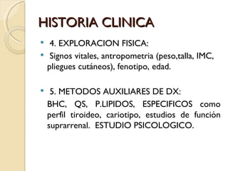 HISTORIA CLINICA
    4. EXPLORACION FISICA:
    Signos vitales, antropometria (peso,talla, IMC,
    pliegues cutáneos), fenotipo, edad.

    5. METODOS AUXILIARES DE DX:
    BHC, QS, P.LIPIDOS, ESPECIFICOS como
    perfil tiroideo, cariotipo, estudios de función
    suprarrenal. ESTUDIO PSICOLOGICO.
 