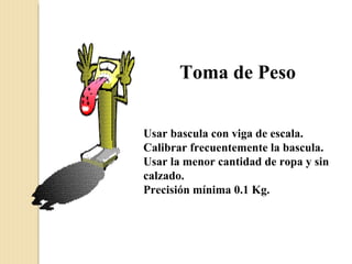 Toma de Peso


Usar bascula con viga de escala.
Calibrar frecuentemente la bascula.
Usar la menor cantidad de ropa y sin
calzado.
Precisión mínima 0.1 Kg.
 